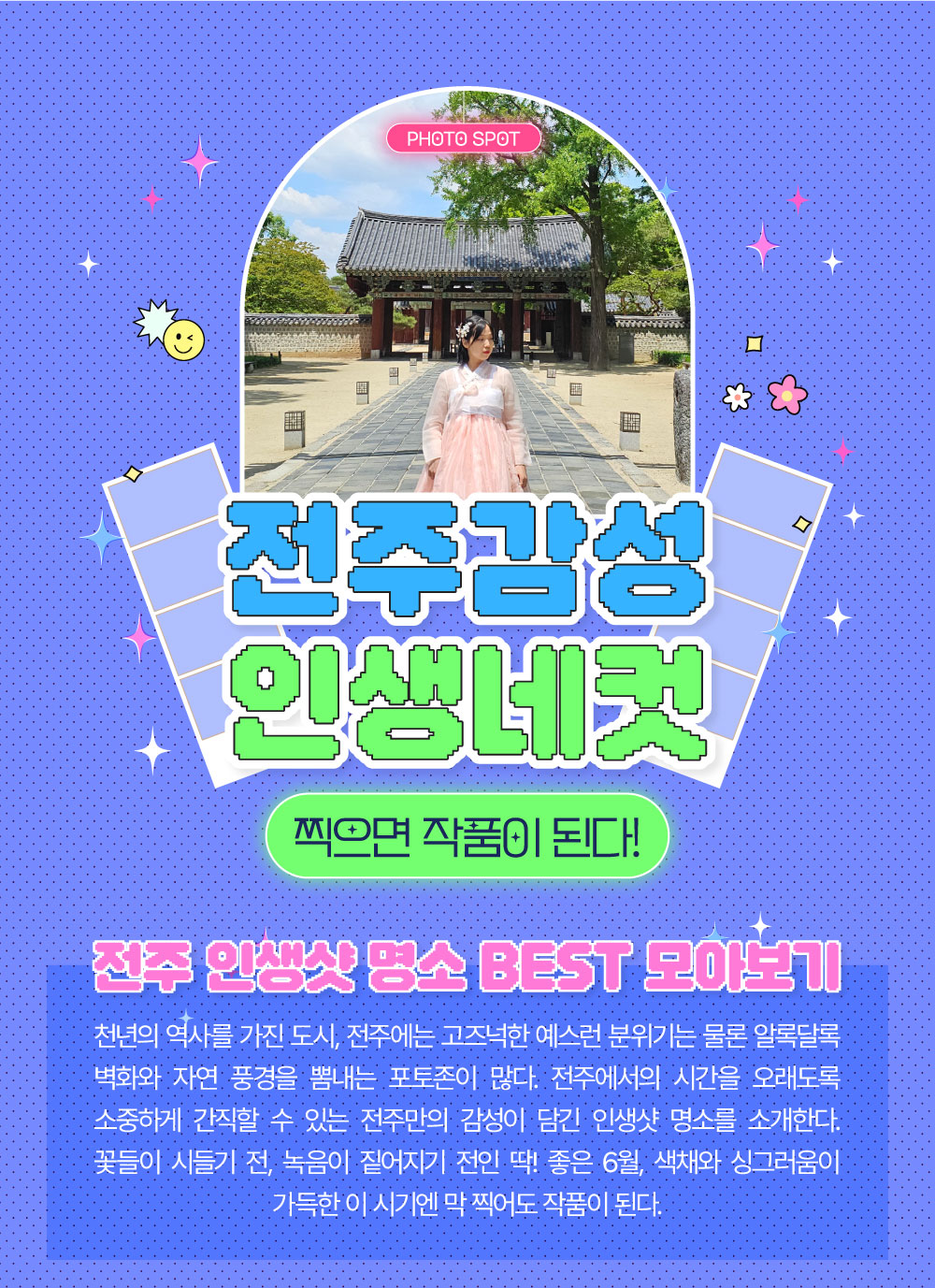 전주 감성 인생네컷 찍으면 작품이 된다! 전주 인생샷 명소 BEST 모아보기 천년의 역사를 가진 도시, 전주에는 고즈넉한 예스런 분위기는 물론 알록달록 벽화와 자연풍경을 뽐내는 포토존이 많다. 전주에서의 시간을 오래도록 소중하게 간직할 수 있는 전주만의 감성이 담긴 인생샷 명소를 소개한다. 꽃들이 시들기 전, 녹음이 짙어지기 전인 딱! 좋은 6월, 색채와 싱그러움이 가득한 이 시기엔 막 찍어도 작품이 된다. 