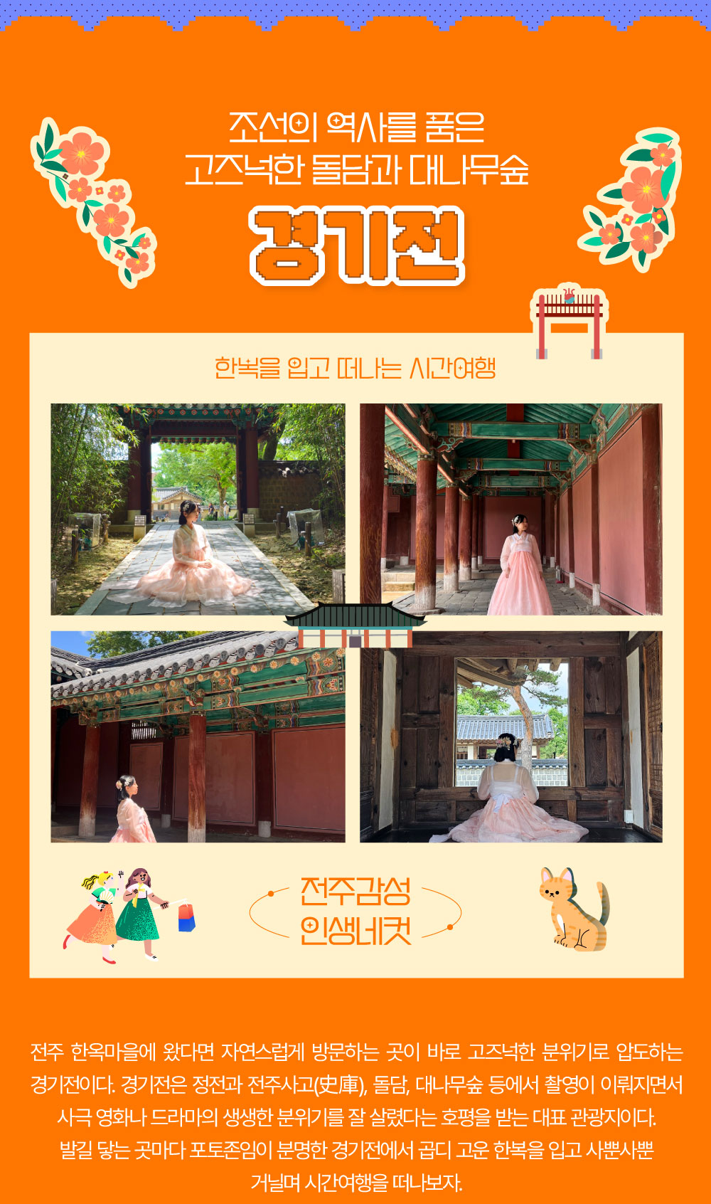 조선의 역사를 품은 고즈넉한 돌담과 대나무숲 경기전 전주 한옥마을에 왔다면 자연스럽게 방문하는 곳이 바로 고즈넉한 분위기로 압도하는 경기전이다. 경기전에서는 정전과 전주사고(史庫), 돌담, 대나무숲 등에서 촬영이 이뤄지면서 사극 영화나 드라마의 생생한 분위기를 잘 살렸다는 호평을 받는 대표 관광지이다. 이처럼 경기전은 발길 닿는 곳마다 포토존임이 분명해 곱디 고운 한복을 입고 사뿐사뿐 거닐며 시간여행을 떠나보자.  