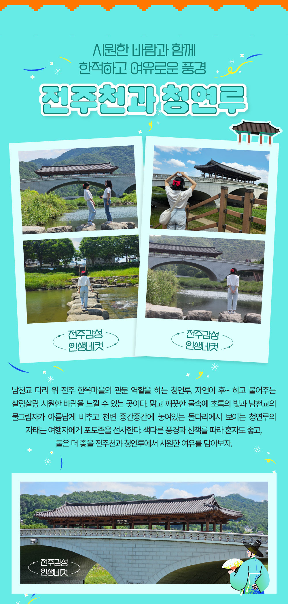 시원한 바람과 함께 한적하고 여유로운 풍경  전주천과 청연루 남천교 다리 위 전주 한옥마을의 관문 역할을 하는 청연루. 자연이 후~ 하고 불어주는 살랑살랑 시원한 바람을 느낄 수 있는 곳이다. 맑고 깨끗한 물속에 초록의 빛과 남천교의 물그림자가 아름답게 비추고 천변 중간중간에 놓여있는 돌다리에서 보이는 청연루의 자태는 여행자에게 포토존을 선사한다. 색다른 풍경과 산책를 따라 혼자도 좋고, 둘은 더 좋을 전주천과 청연루에서 시원한 여유를 담아보자.  