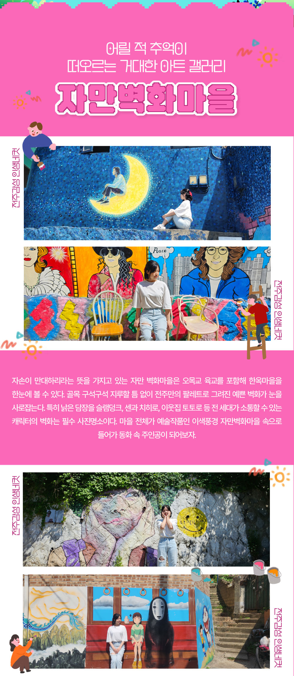 어릴 적 추억이 떠오르는 거대한 아트 갤러리 자만벽화마을 자손이 만대하리라는 뜻을 가지고 있는 자만벽화마을은 오목교 육교를 포함해 한옥마을을 한눈에 볼 수 있다. 골목 구석구석 지루할 틈 없이 전주만의 팔레트로 그려진 예쁜 벽화가 눈을 사로잡는다. 특히 낡은 담장을 슬램덩크, 센과 치히로, 이웃집 토토로 등 전 세대가 소통할 수 있는 캐릭터의 벽화는 필수 사진명소이다. 마을 전체가 예술작품인 이색풍경 자만벽화마을 속으로 들어가 동화 속 주인공이 되어보자. 