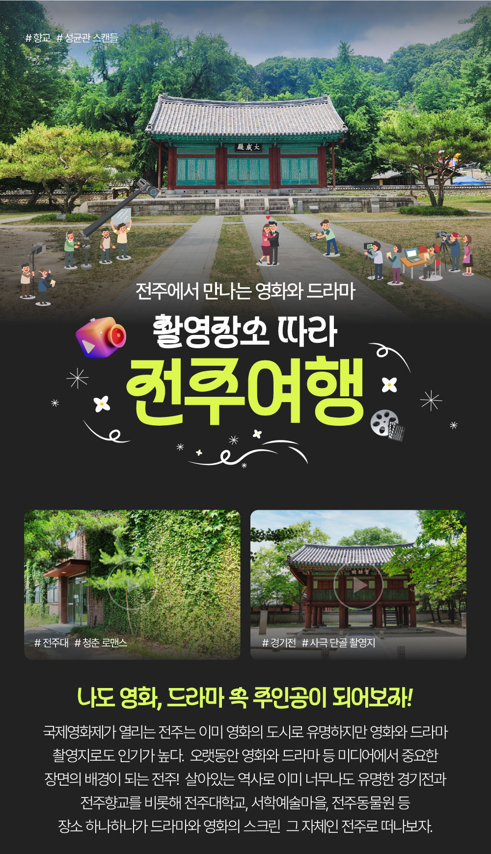 전주에서 만나는 영화와 드라마 촬영장소 따라 전주여행 나도 영화, 드라마 속 주인공이 되어보자! 국제영화제가 열리는 전주는 이미 영화의 도시로 유명하지만 영화와 드라마 촬영지로도 인기가 높다. 오랫동안 영화와 드라마 등 미디어에서 중요한 장면의 배경이 되는 전주! 살아있는 역사로 이미 너무나도 유명한 경기전과 전주향교를 비롯해 전주대학교, 서학예술마을, 전주동물원 등 장소 하나하나가 드라마와 영화의 스크린 그 자체인 전주로 떠나보자. 