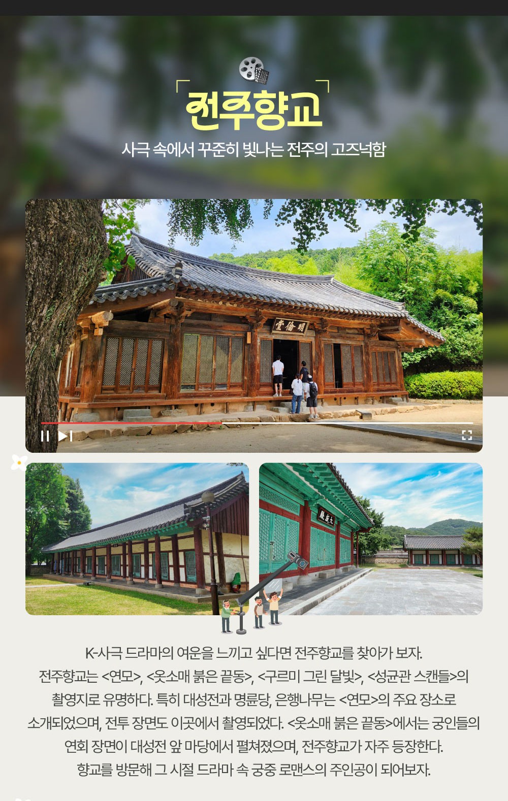 사극 속에서 꾸준히 빛나는 전주의 고즈넉함 전주향교 K-사극 드라마의 여운을 느끼고 싶다면 전주향교를 찾아가 보자. 전주향교는 <연모>, <옷소매 붉은 끝동>, <구르미 그린 달빛>, <성균관 스캔들>의 촬영지로 유명하다. 특히 대성전과 명륜당, 은행나무는 <연모>의 주요 장소로 소개되었으며, 전투 장면도 이곳에서 촬영되었다. <옷소매 붉은 끝동>에서는 궁인들의 연회 장면이 대성전 앞 마당에서 펼쳐졌으며, 전주향교가 자주 등장한다. 향교를 방문해 그 시절 드라마 속 궁중 로맨스의 주인공이 되어보자.