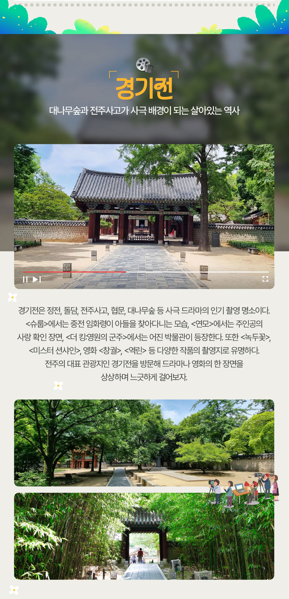 대나무숲과 전주사고가 사극 배경이 되는 살아있는 역사 경기전 경기전은 정전, 돌담, 전주사고, 협문, 대나무숲 등 사극 드라마의 인기 촬영 명소이다. <슈룹>에서는 중전 임화령이 아들을 찾아다니는 모습, <연모>에서는 주인공의 사랑 확인 장면, <더 킹:영원의 군주>에서는 어진 박물관이 등장한다. 또한 <녹두꽃>, <미스터 션샤인>, 영화 <창궐>, <역린> 등 다양한 작품의 촬영지로 유명하다. 전주의 대표 관광지인 경기전을 방문해 드라마나 영화의 한 장면을 상상하며 느긋하게 걸어보자.
