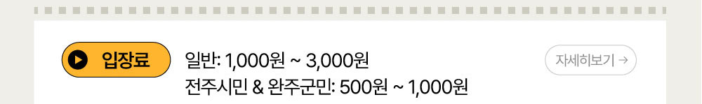 입장료 : 일반 : 1,000원~3,000원 / 전주시민 또는 완주군민 : 500원~1,000원