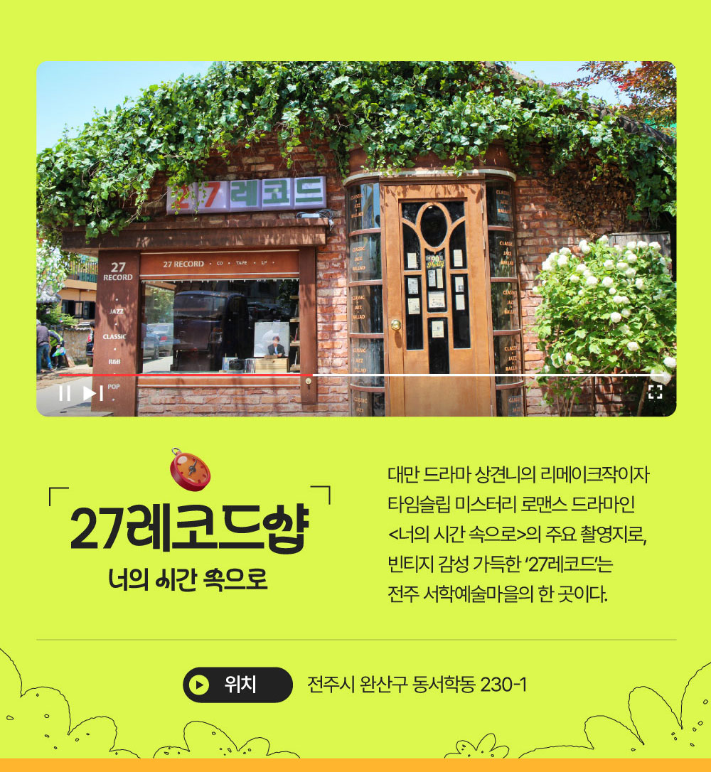 27레코드샵 : 너의 시간 속으로 대만 드라마 상견니의 리메이크작이자 타임슬립 미스터리 로맨스 드라마인 <너의 시간 속으로>의 주요 촬영지로, 빈티지 감성 가득한 '27레코드'는 전주 서학예술마을의 한 곳이다. 전주시 완산구 동서학동 230-1