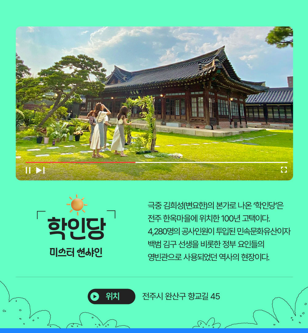 학인당 : 미스터 션샤인 극중 김희성(변요한)의 본가로 나온 ‘학인당’은 전주 한옥마을에 위치한 100년 고택이다. 4,280명의 공사인원이 투입된 민속문화유산이자 백범 김구 선생을 비롯한 정부 요인들의 영빈관으로 사용되었던 역사의 현장이다. 전주시 완산구 향교길 45
