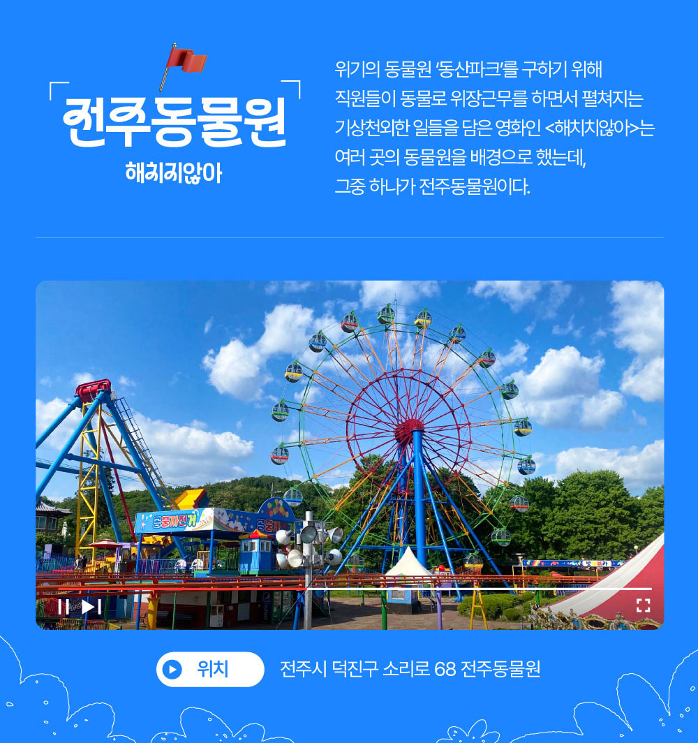 전주동물원 : 해치지않아 위기의 동물원 ‘동산파크’를 구하기 위해 직원들이 동물로 위장근무를 하면서 펼쳐지는 기상천외한 일들을 담은 영화인 <해치치않아>는 여러 곳의 동물원을 배경으로 했는데, 그중 하나가 전주동물원이다. 전주시 덕진구 소리로 68 전주동물원