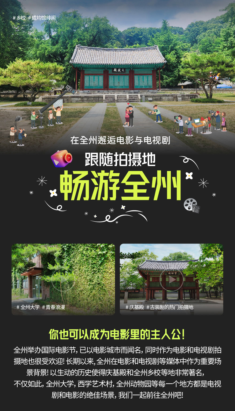在全州邂逅电影与电视剧 跟随拍摄地 畅游全州 你也可以成为电影里的主人公! 全州举办国际电影节，已以电影城市而闻名，同时作为电影和电视剧拍摄地也很受欢迎! 长期以来, 全州在电影和电视剧等媒体中作为重要场景背景! 以生动的历史使得庆基殿和全州乡校等地非常著名， 不仅如此，全州大学，西学艺术村， 全州动物园等每一个地方都是电视剧和电影的绝佳场景，我们一起前往全州吧!