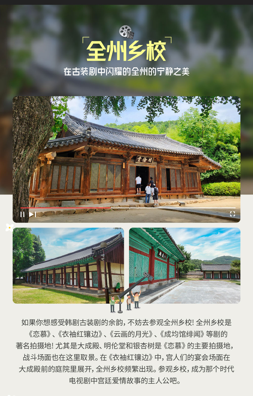 成均馆绯闻 / 全州乡校 如果你想感受韩剧古装剧的余韵，不妨去参观全州乡校! 全州乡校是《恋慕》、《衣袖红镶边》、《云画的月光》、《成均馆绯闻》等剧的著名拍摄地! 尤其是大成殿、明伦堂和银杏树是《恋慕》的主要拍摄地，战斗场面也在这里取景。在《衣袖红镶边》中，宫人们的宴会场面在大成殿前的庭院里展开，全州乡校频繁出现。参观乡校，成为那个时代电视剧中宫廷爱情故事的主人公吧。