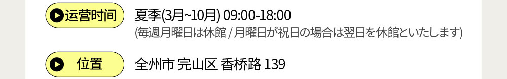 运营时间 夏季(3月~10月) 09:00-18:00 (毎週月曜日は休館 / 月曜日が祝日の場合は翌日を休館といたします) / 位置 : 全州市完山区香桥路139