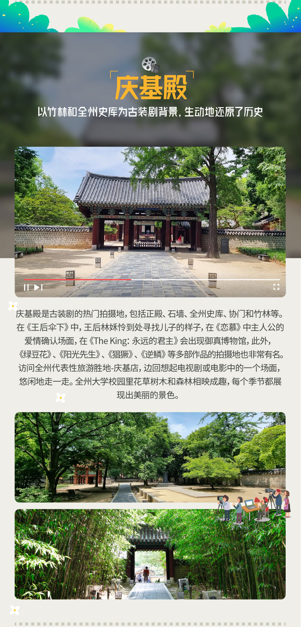 以竹林和全州史库为古装剧背景，生动地还原了历史 庆基殿 庆基殿是古装剧的热门拍摄地，包括正殿、石墙、全州史库、协门和竹林等。在《王后伞下》中，王后林姀怜到处 寻找儿子的样子， 在《恋慕》中主人公的爱情确认场面，在《The King：永远的君主》会出现御真博物馆， 此外，《绿豆花》、《阳光先生》、《猖獗》、《逆鳞》等多部作品的拍摄地也非常有名。访问全州代表性旅游胜地-庆基店，边回想起电视剧或电影中的一个场面，悠闲地走一走。全州大学校园里花草树木和森林相映成趣，每个季节都展现出美丽的景色
