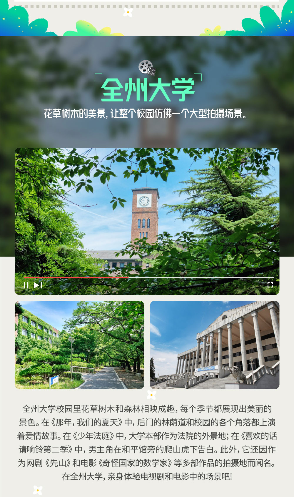  花草树木的美景，让整个校园仿佛一个大型拍摄场景。全州大学 全州大学校园里花草树木和森林相映成趣，每个季节都展现出美丽的景色。在《那年，我们的夏天》中，后门的 林荫道和校园的各个角落都上演着爱情故事。在《少年法庭》中，大学本部作为法院的外景地；在《喜欢的话请响铃第二季》中，男主角在和平馆旁的爬山虎下告白。此外，它还因作为网剧《先山》和电影《奇怪国家的数学家》等 多部作品的拍摄地而闻名。在全州大学，亲身体验电视剧和电影中的场景吧!