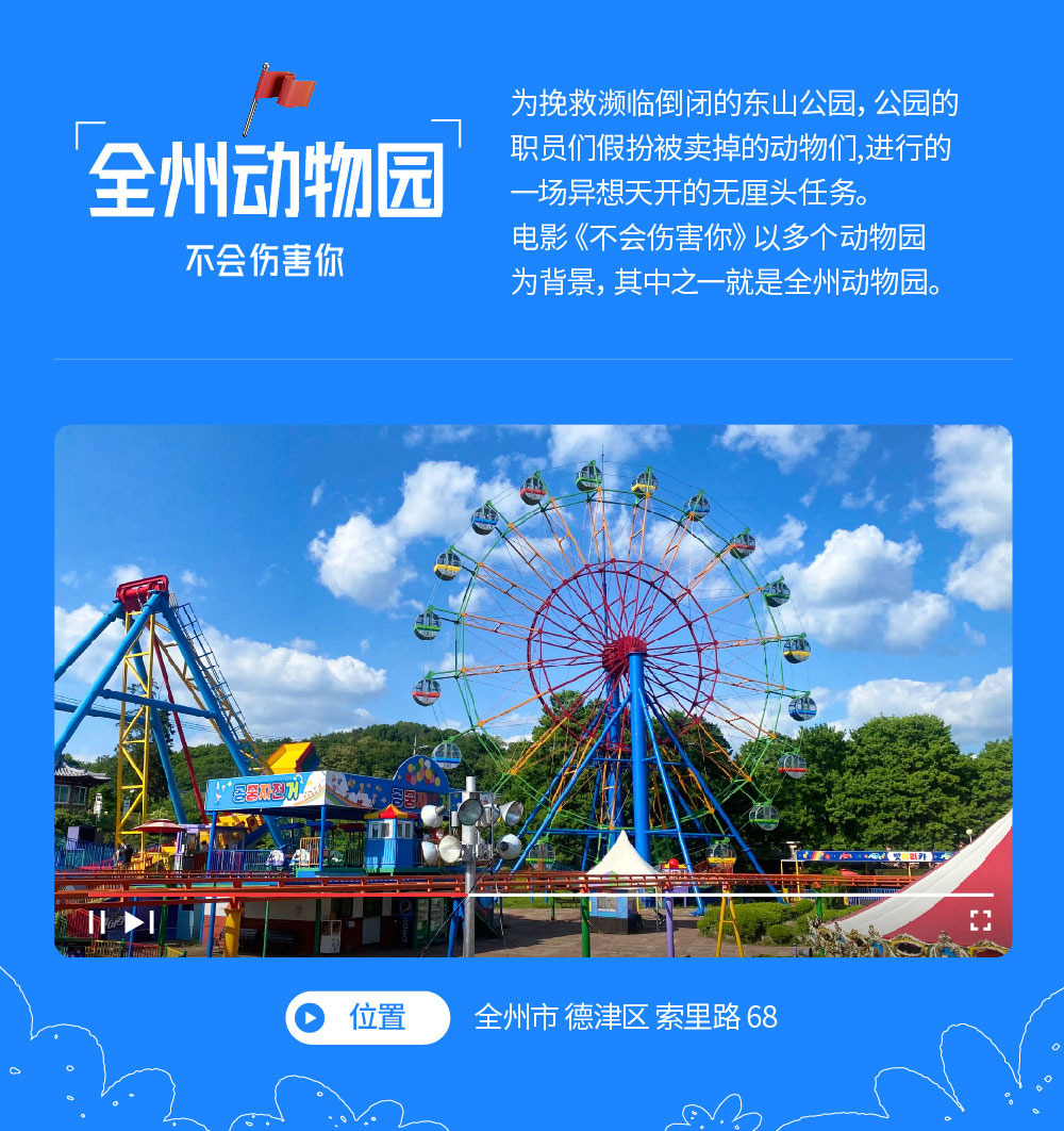 全州动物园: 不会伤害你 为挽救濒临倒闭的东山公园，公园的职员们假扮被卖掉的动物们,进行的一场异想天开的无厘头任务。电影《不会伤害你》以多个动物园为背景，其中之一就是全州动物园。