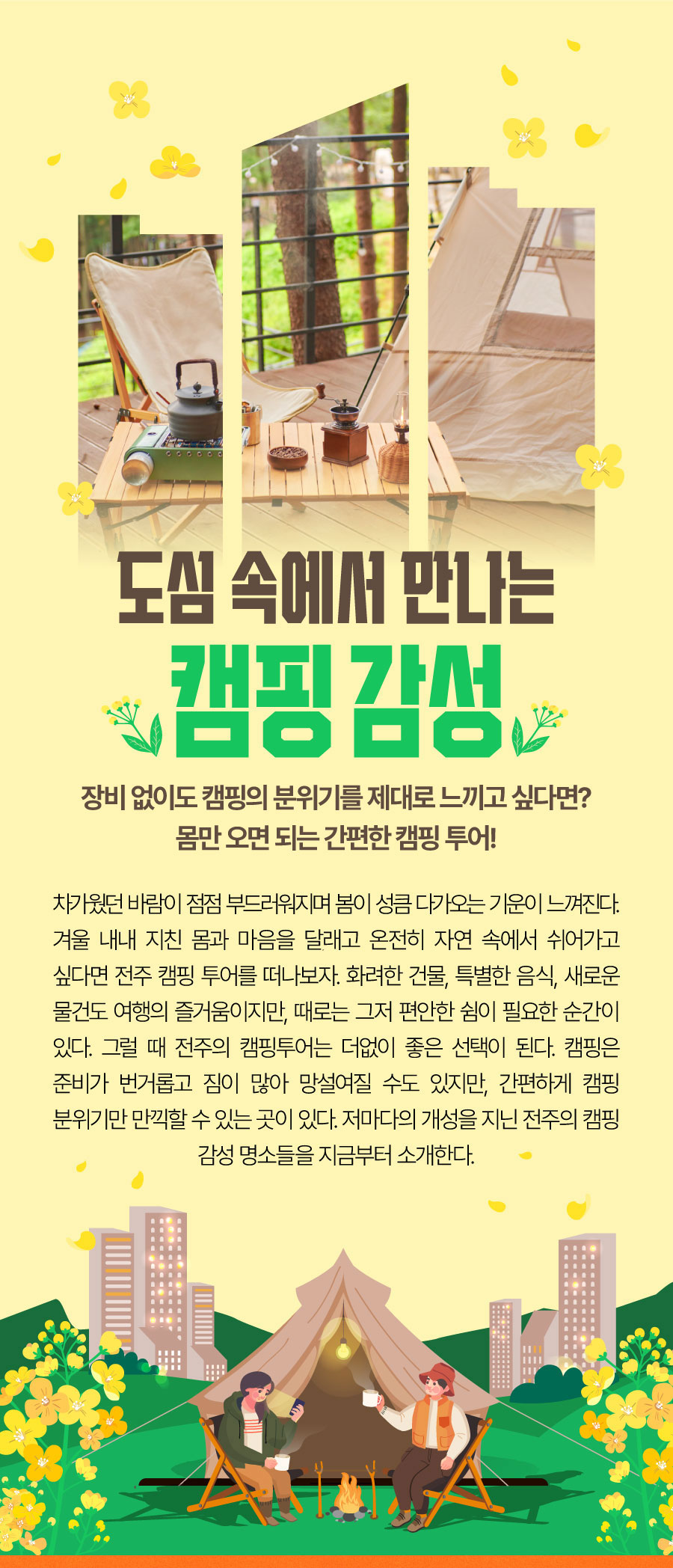 
                            도심 속에서 만나는 캠핑 감성
                            장비 없이도 캠핑의 분위기를 제대로 느끼고 싶다면?몸만 오면 되는 간편한 캠핑 투어!
                            차가웠던 바람이 점점 부드러워지며 봄이 성큼 다가오는 기운이 느껴진다. 겨울 내내 지친 몸과 마음을 달래고 온전히 자연 속에서 쉬어가고 싶다면 전주 캠핑 투어를 떠나보자.
                            화려한 건물, 특별한 음식, 새로운 물건도 여행의 즐거움이지만, 때로는 그저 편안한 쉼이 필요한 순간이 있다. 그럴 때 전주의 캠핑투어는 더없이 좋은 선택이 된다.
                            캠핑은 준비가 번거롭고 짐이 많아 망설여질 수도 있지만, 간편하게 캠핑 분위기만 만끽할 수 있는 곳이 있다. 저마다의 개성을 지닌 전주의 캠핑 감섬 명소들을 지금부터 소개한다.
                            