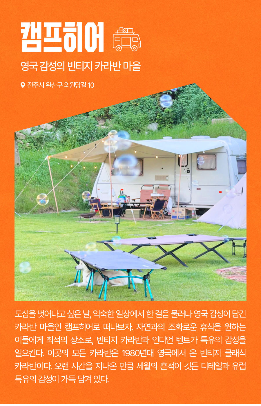 
                                영국 감성의 빈티지 카라반 마을 / 캠프히어
                                도심을 벗어나고 싶은 날, 익숙한 일상에서 한 걸음 물러나 영국 감성이 담긴 카라반 마을인 캠프히어로 떠나보자. 자연과의 조화로운 휴식을 원하는 이들에게 최적의 장소로, 빈티지 카라반과 인디언 텐트가 특유의 감성을 일으킨다. 이곳의 모든 카라반은 1980년대 영국에서 온 빈티지 클래식 카라반이다. 오랜 시간을 지나온 만큼 세월의 흔적이 깃든 디테일과 유럽 특유의 감성이 가득 담겨 있다.

                                