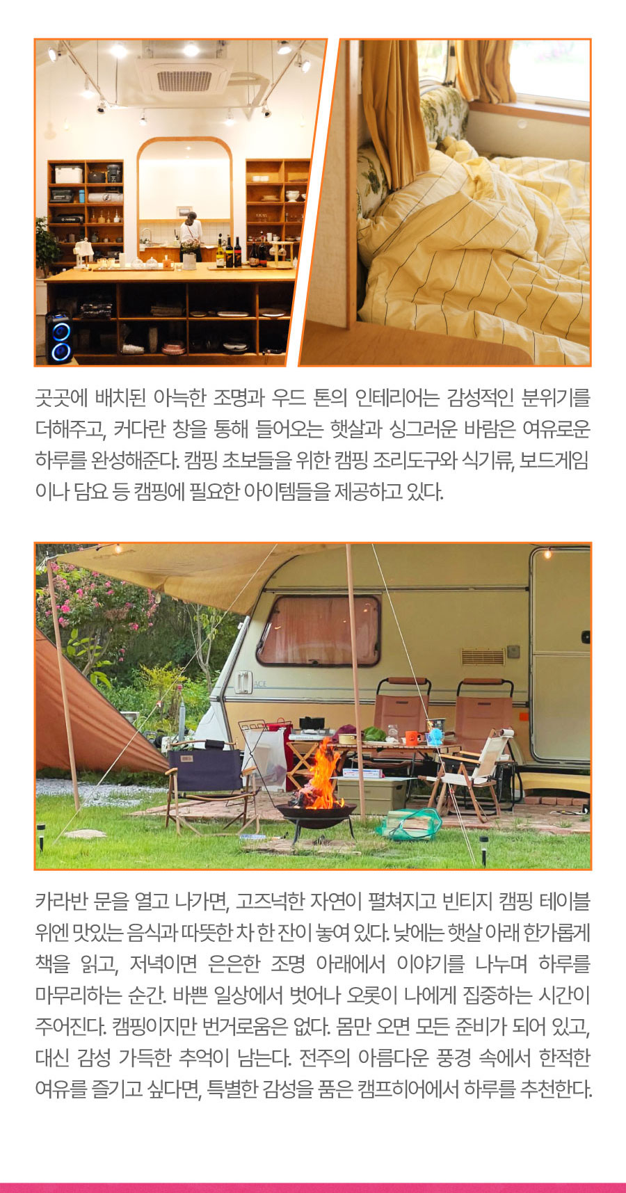 
                                  곳곳에 배치된 아늑한 조명과 우드 톤의 인테리어는 감성적인 분위기를 더해주고, 커다란 창을 통해 들어오는 햇살과 싱그러운 바람은 여유로운 하루를 완성해준다. 캠핑 초보들을 위한 캠핑 조리도구와 식기류, 보드게임이나 담요 등 캠핑에 필요한 아이템들을 제공하고 있다.
                                카라반 문을 열고 나가면, 고즈넉한 자연이 펼쳐지고 빈티지 캠핑 테이블 위엔 맛있는 음식과 따뜻한 차 한 잔이 놓여 있다. 낮에는 햇살 아래 한가롭게 책을 읽고, 저녁이면 은은한 조명 아래에서 이야기를 나누며 하루를 마무리하는 순간. 바쁜 일상에서 벗어나 오롯이 나에게 집중하는 시간이 주어진다.
                                캠핑이지만 번거로움은 없다. 몸만 오면 모든 준비가 되어 있고, 대신 감성 가득한 추억이 남는다. 전주의 아름다운 풍경 속에서 한적한 여유를 즐기고 싶다면, 특별한 감성을 품은 캠프히어에서 하루를 추천한다.
                                -위치: 전주시 완산구 외원당길 10
                                