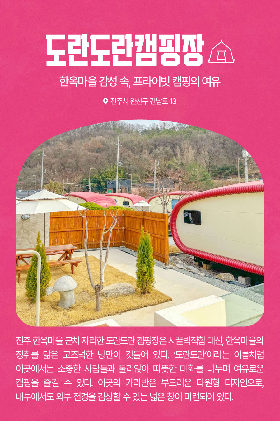 
                                한옥마을 감성 속, 프라이빗 캠핑의 여유
                                도란도란캠핑장
                                전주 한옥마을 근처 도란도란 캠핑장은 시끌벅적함 대신, 한옥마을의 정취를 닮은 고즈넉한 낭만이 깃들어 있다. ‘도란도란’이라는 이름처럼 이곳에서는 소중한 사람들과 둘러앉아 따뜻한 대화를 나누며 여유로운 캠핑을 즐길 수 있다.
                                카라반은 부드러운 타원형 디자인으로, 내부에서도 외부 전경을 감상할 수 있는 넓은 창이 마련되어 있다.
                                
