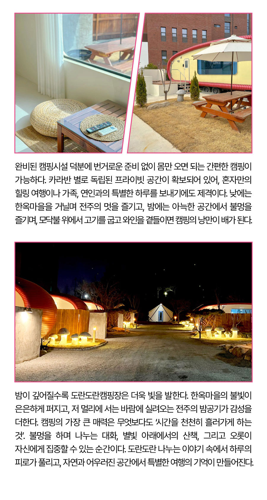 
                                비된 캠핑시설 덕분에 번거로운 준비 없이 몸만 오면 되는 간편한 캠핑이 가능하다. 카라반별로 독립된 프라이빗 공간이 확보되어 있어, 혼자만의 힐링 여행이나 가족, 연인과의 특별한 하루를 보내기에도 제격이다.
                                낮에는 한옥마을을 거닐며 전주의 멋을 즐기고, 밤에는 아늑한 공간에서 불멍을 즐기며, 모닥불 위에서 고기를 굽고 와인을 곁들이면 캠핑의 낭만이 배가 된다. 밤이 깊어질수록 도란도란캠핑장은 더욱 빛을 발한다. 한옥마을의 불빛이 은은하게 퍼지고, 저 멀리에서는 바람에 실려오는 전주의 밤공기가 감성을 더한다. 캠핑의 가장 큰 매력은 무엇보다도 ‘시간을 천천히 흘러가게 하는 것’. 불멍을 하며 나누는 대화, 별빛 아래에서의 산책, 그리고 오롯이 자신에게 집중할 수 있는 순간이다. 도란도란 나누는 이야기 속에서 하루의 피로가 풀리고, 자연과 어우러진 공간에서 특별한 여행의 기억이 만들어진다.

                                -위치: 전주시 완산구 간납로 13
                                