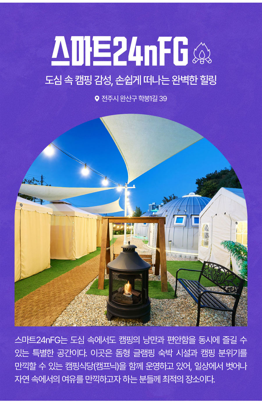
                                도심 속 캠핑 감성, 손쉽게 떠나는 완벽한 힐링
                                스마트24nFG
                                스마트24nFG는 도심 속에서도 캠핑의 낭만과 편안함을 동시에 즐길 수 있는 특별한 공간이다. 이곳은 돔형 글램핑 숙박 시설과 캠핑 분위기를 만끽할 수 있는 캠핑식당(캠프닉)을 함께 운영하고 있어,
                                일상에서 벗어나 자연 속에서의 여유를 만끽하고자 하는 분들께 최적의 장소이다.
                               