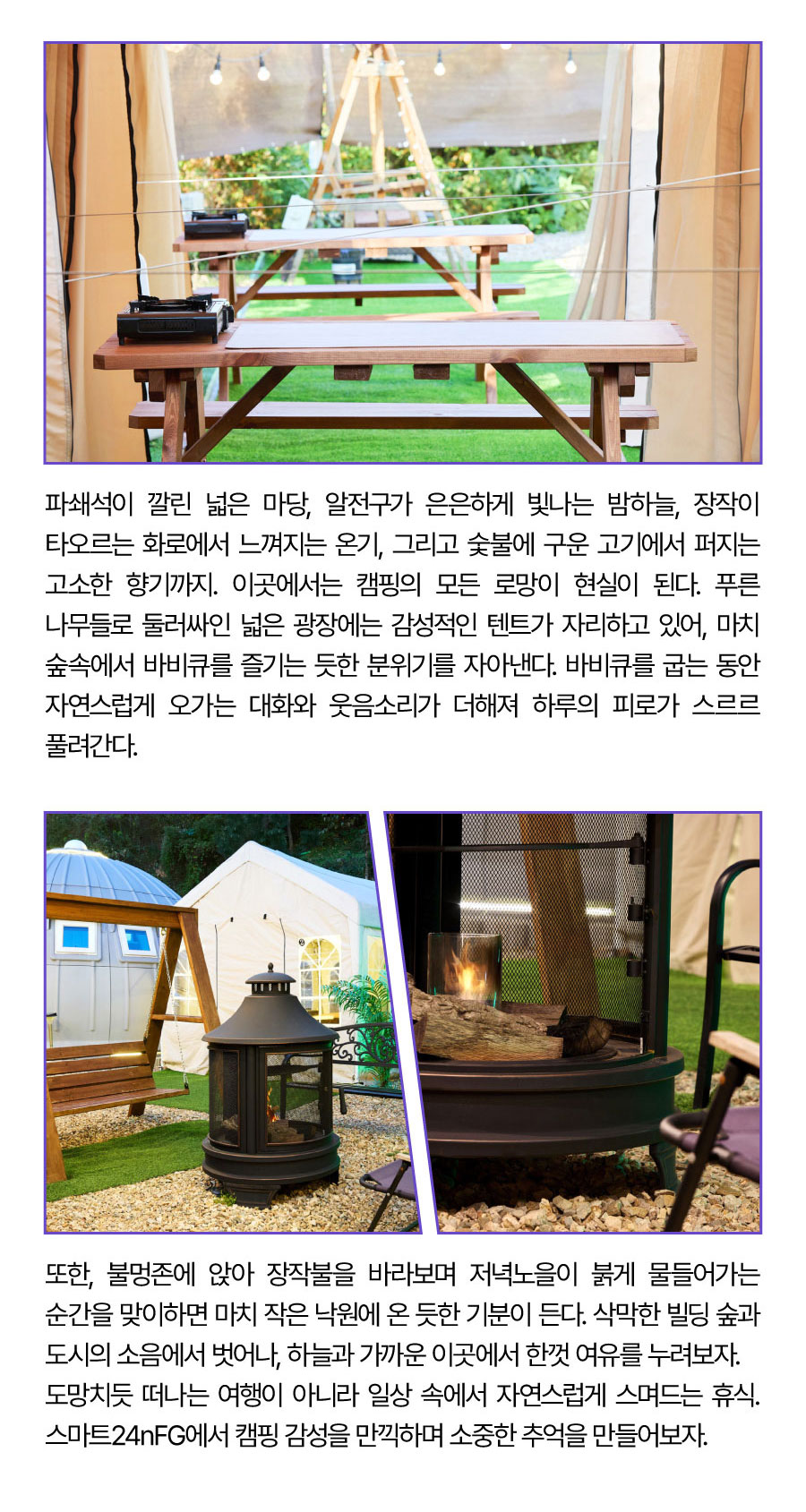 
                                 파쇄석이 깔린 넓은 마당, 알전구가 은은하게 빛나는 밤하늘, 장작이 타오르는 화로에서 느껴지는 온기, 그리고 숯불에 구운 고기에서 퍼지는 고소한 향기까지.
                                 이곳에서는 캠핑의 모든 로망이 현실이 된다.
                                 푸른 나무들로 둘러싸인 넓은 광장에는 감성적인 텐트가 자리하고 있어, 마치 숲속에서 바비큐를 즐기는 듯한 분위기를 자아낸다. 바비큐를 굽는 동안 자연스럽게 오가는 대화와 웃음소리가 더해져 하루의 피로가 스르르 풀려간다.
                                또한, 불멍존에 앉아 장작불을 바라보며 저녁노을이 붉게 물들어가는 순간을 맞이하면 마치 작은 낙원에 온 듯한 기분이 든다. 삭막한 빌딩 숲과 도시의 소음에서 벗어나, 하늘과 가까운 이곳에서 한껏 여유를 누려보자.
                                도망치듯 떠나는 여행이 아니라 일상 속에서 자연스럽게 스며드는 휴식. 스마트24nFG에서 캠핑 감성을 만끽하며 소중한 추억을 만들어보자.
                                -위치: 전북 전주시 완산구 학봉1길 39
                                