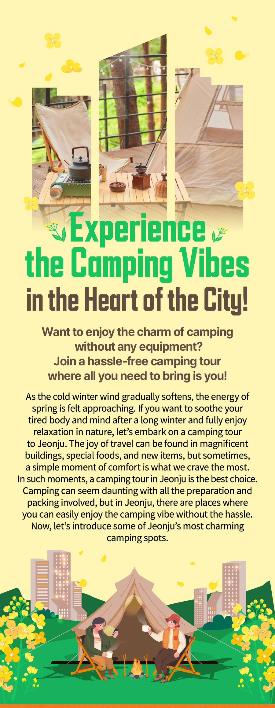 
                            Experience the Camping Vibes in the Heart of the City!
                            Want to enjoy the charm of camping without any equipment?
                            Join a hassle-free camping tour where all you need to bring is you!
                            As the cold winter wind gradually softens, the energy of spring is felt approaching.
                            If you want to soothe your tired body and mind after a long winter and fully enjoy relaxation in nature,
                            let's embark on a camping tour to Jeonju. The joy of travel can be found in magnificent buildings,
                            special foods, and new items, but sometimes, a simple moment of comfort is what we crave the most.
                            In such moments, a camping tour in Jeonju is the best choice.
                            Camping can seem daunting with all the preparation and packing involved, but in Jeonju, there are places
                            where you can easily enjoy the camping vibe without the hassle.
                            Now, let’s introduce some of Jeonju’s most charming camping spots.
                            