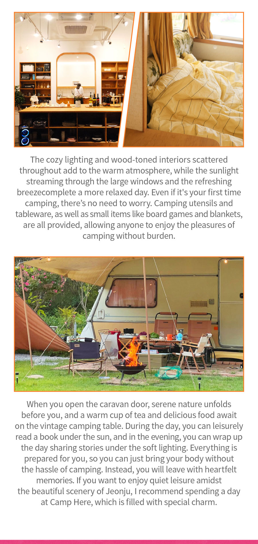 
                                The cozy lighting and wood-toned interiors scattered throughout add to the warm atmosphere, while the sunlight streaming through the large windows and the refreshing breeze complete a more relaxed day. Even if it's your first time camping, there's no need to worry. Camping utensils and tableware, as well as small items like board games and blankets, are all provided, allowing anyone to enjoy the pleasures of camping without burden. When you open the caravan door, serene nature unfolds before you, and a warm cup of tea and delicious food await on the vintage camping table. During the day, you can leisurely read a book under the sun, and in the evening, you can wrap up the day sharing stories under the soft lighting. Everything is prepared for you, so you can just bring your body without the hassle of camping. Instead, you will leave with heartfelt memories. If you want to enjoy quiet leisure amidst the beautiful scenery of Jeonju, I recommend spending a day at Camp Here, which is filled with special charm.
                                Location:  10, Oewondang-gil, Wansan-gu, Jeonju-si
                                