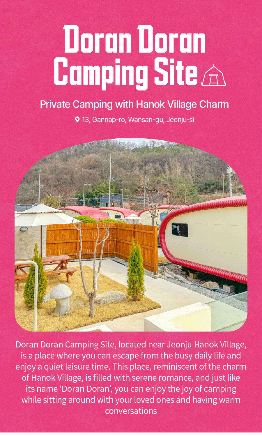 
                                Private Camping with Hanok Village Charm
                                Doran Doran Camping Site
                                Doran Doran Camping Site, located near Jeonju Hanok Village, is a place where you can escape from the busy daily life and enjoy a quiet leisure time. This place, reminiscent of the charm of Hanok Village, is filled with serene romance, and just like its name 'Doran Doran', you can enjoy the joy of camping while sitting around with your loved ones and having warm conversations.
                                