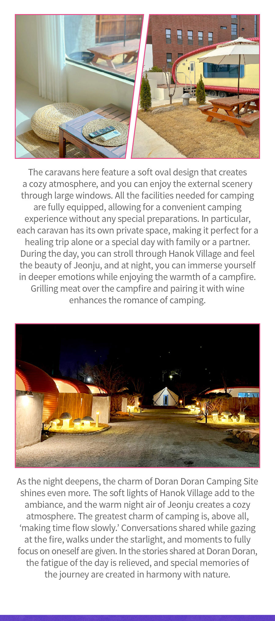 
                                The caravans here feature a soft oval design that creates a cozy atmosphere, and you can enjoy the external scenery through large windows. All the facilities needed for camping are fully equipped, allowing for a convenient camping experience without any special preparations. In particular, each caravan has its own private space, making it perfect for a healing trip alone or a special day with family or a partner. During the day, you can stroll through Hanok Village and feel the beauty of Jeonju, and at night, you can immerse yourself in deeper emotions while enjoying the warmth of a campfire. Grilling meat over the campfire and pairing it with wine enhances the romance of camping. As the night deepens, the charm of Doran Doran Camping Site shines even more. The soft lights of Hanok Village add to the ambiance, and the warm night air of Jeonju creates a cozy atmosphere. The greatest charm of camping is, above all, 'making time flow slowly.' Conversations shared while gazing at the fire, walks under the starlight, and moments to fully focus on oneself are given. In the stories shared at Doran Doran, the fatigue of the day is relieved, and special memories of the journey are created in harmony with nature.
                                Location:  13, Gannap-ro, Wansan-gu, Jeonju-si
                                