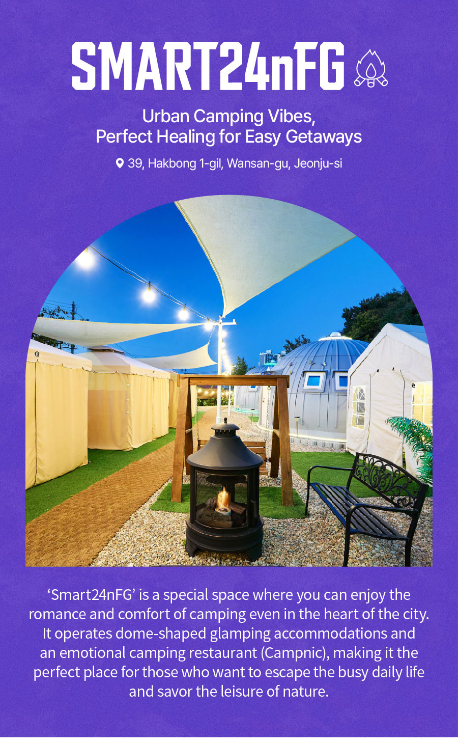 
                                Urban Camping Vibes, Perfect Healing for Easy Getaways, SMART24nFG.
                                ‘Smart24nFG’ is a special space where you can enjoy the romance and comfort of camping even in the heart of the city. It operates dome-shaped glamping accommodations and an emotional camping restaurant (Campnic), making it the perfect place for those who want to escape the busy daily life and savor the leisure of nature.
                               