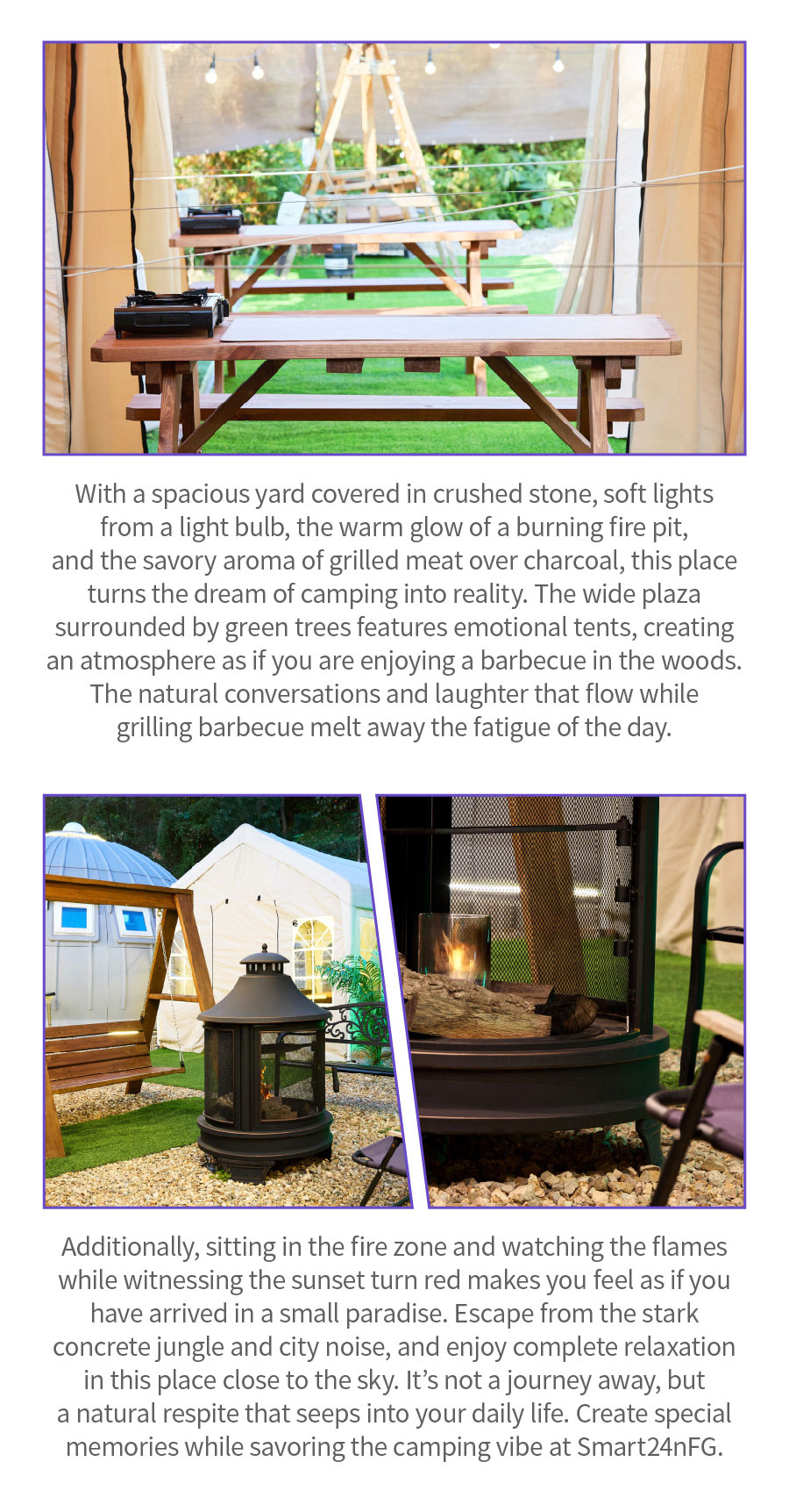 
                                With a spacious yard covered in crushed stone, soft lights from a light bulb, the warm glow of a burning fire pit, and the savory aroma of grilled meat over charcoal, this place turns the dream of camping into reality. The wide plaza surrounded by green trees features emotional tents, creating an atmosphere as if you are enjoying a barbecue in the woods. The natural conversations and laughter that flow while grilling barbecue melt away the fatigue of the day. Additionally, sitting in the fire zone and watching the flames while witnessing the sunset turn red makes you feel as if you have arrived in a small paradise. Escape from the stark concrete jungle and city noise, and enjoy complete relaxation in this place close to the sky. It’s not a journey away, but a natural respite that seeps into your daily life. Create special memories while savoring the camping vibe at Smart24nFG.
                                Location:  39, Hakbong 1-gil, Wansan-gu, Jeonju-si
                                